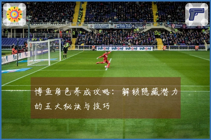 博鱼角色养成攻略：解锁隐藏潜力的五大秘诀与技巧