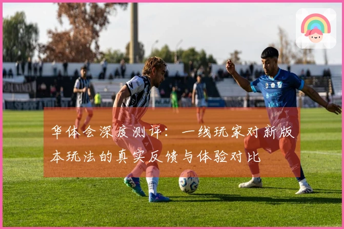 华体会深度测评：一线玩家对新版本玩法的真实反馈与体验对比