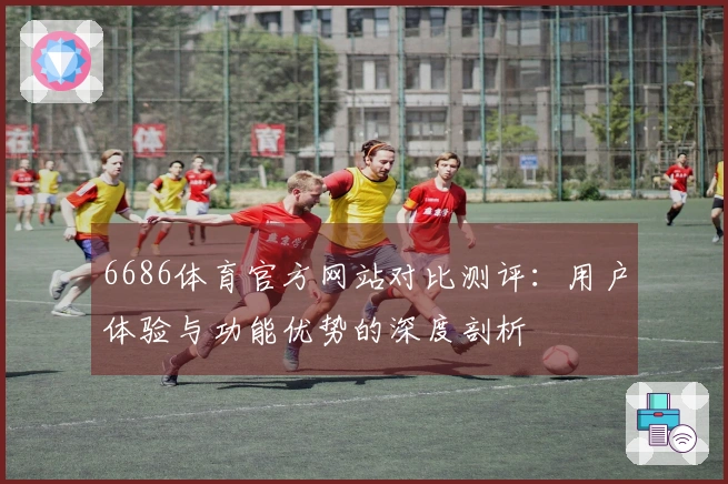 6686体育官方网站对比测评：用户体验与功能优势的深度剖析