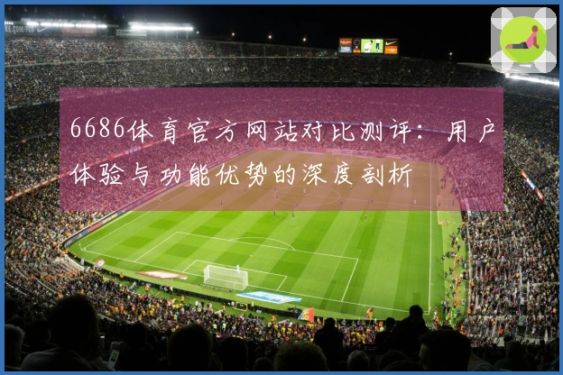 6686体育官方网站对比测评：用户体验与功能优势的深度剖析