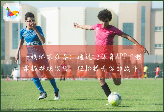 一线玩家分享：通过ng体育APP下载掌握游戏技巧，轻松提升你的战斗力