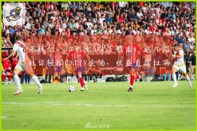 老铁们，im电竞APP下载后，这几招让你轻松carry全场，收益直接拉满！