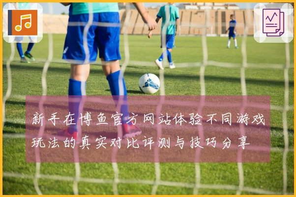 新手在博鱼官方网站体验不同游戏玩法的真实对比评测与技巧分享
