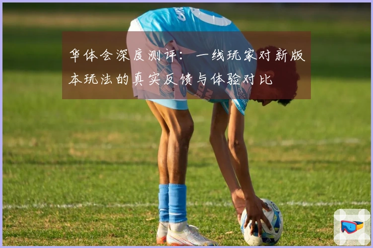 华体会深度测评：一线玩家对新版本玩法的真实反馈与体验对比